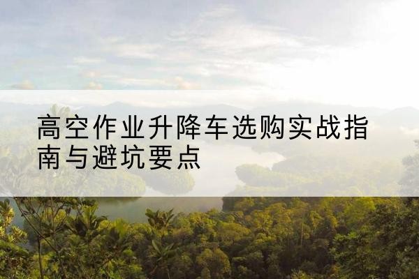 合浦升降车怎么选-高空作业升降车选购实战指南与避坑要点