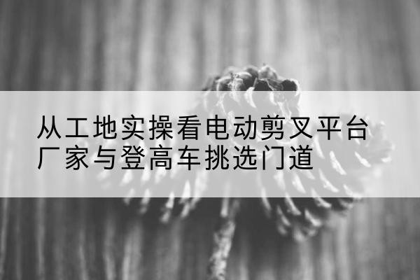 合浦电动剪叉升降平台厂家-从工地实操看电动剪叉平台厂家与登高车挑选门道