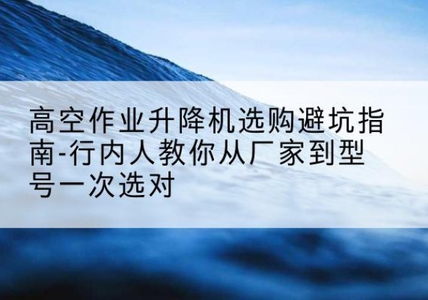 合浦升降平台厂家-高空作业升降机选购避坑指南-行内人教你从厂家到型号一次选对