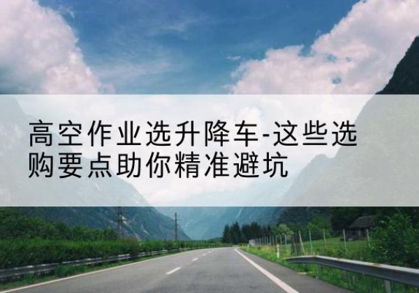 合浦升降车厂家-高空作业选升降车-这些选购要点助你*避坑