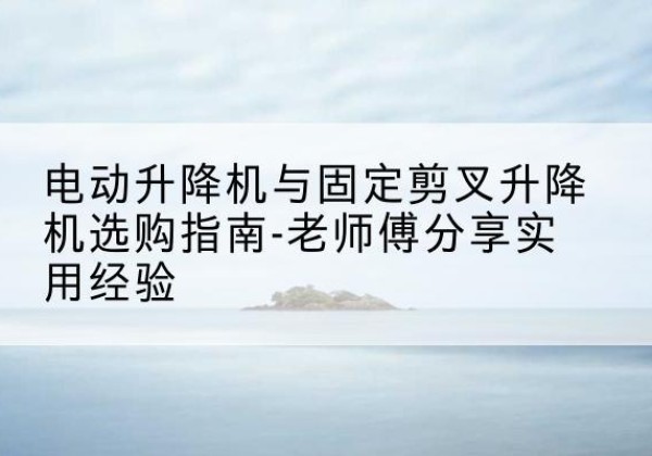 合浦电动升降机怎么选-电动升降机与固定剪叉升降机选购指南-老师傅分享实用经验