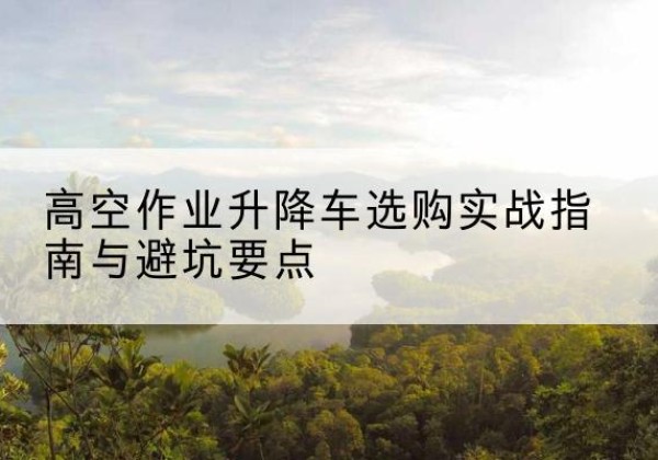 合浦升降车怎么选-高空作业升降车选购实战指南与避坑要点