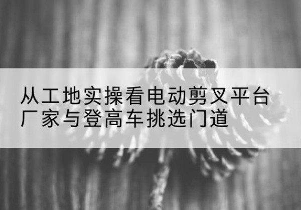 合浦电动剪叉升降平台厂家-从工地实操看电动剪叉平台厂家与登高车挑选门道