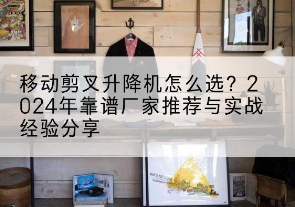合浦升降平台厂家推荐-移动剪叉升降机怎么选？2024年靠谱厂家推荐与实战经验分享